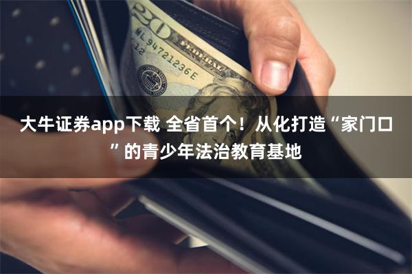 大牛证券app下载 全省首个！从化打造“家门口”的青少年法治教育基地