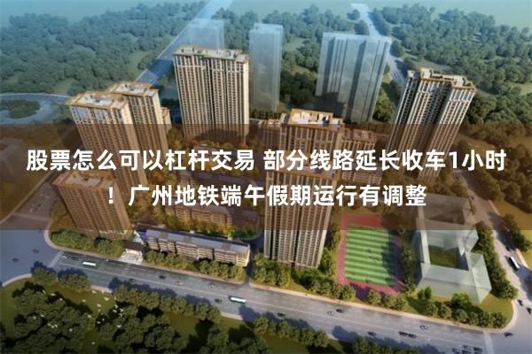 股票怎么可以杠杆交易 部分线路延长收车1小时！广州地铁端午假期运行有调整
