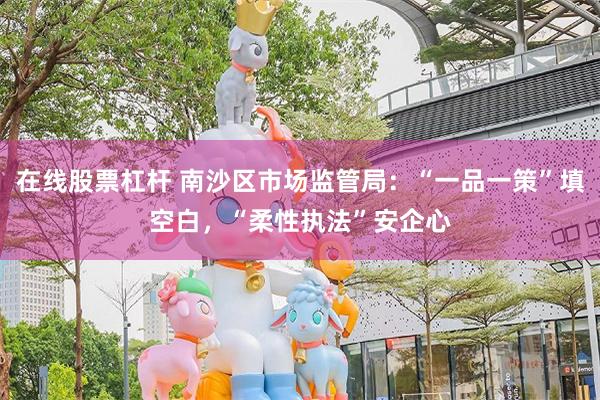 在线股票杠杆 南沙区市场监管局：“一品一策”填空白，“柔性执法”安企心