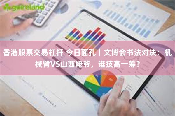 香港股票交易杠杆 今日面孔｜文博会书法对决：机械臂VS山西姥爷，谁技高一筹？