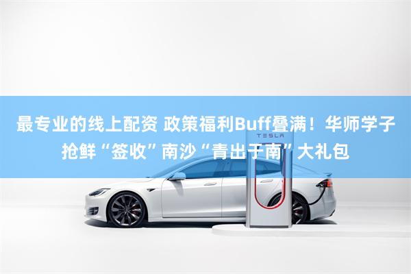 最专业的线上配资 政策福利Buff叠满！华师学子抢鲜“签收”南沙“青出于南”大礼包