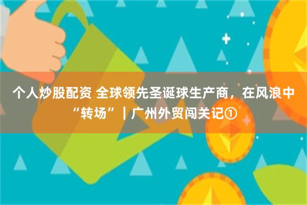 个人炒股配资 全球领先圣诞球生产商，在风浪中“转场”｜广州外贸闯关记①