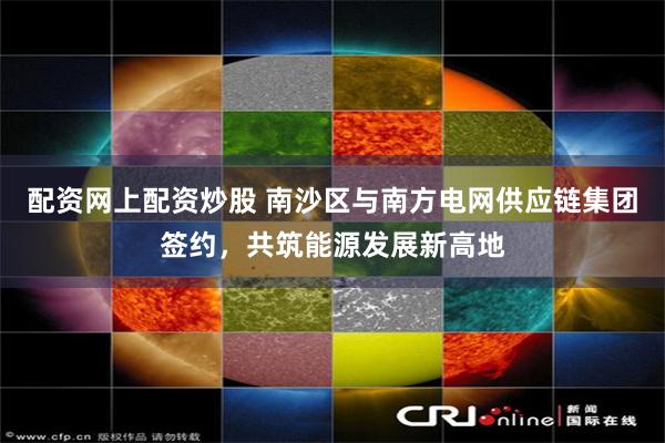 配资网上配资炒股 南沙区与南方电网供应链集团签约，共筑能源发展新高地