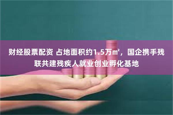 财经股票配资 占地面积约1.5万㎡，国企携手残联共建残疾人就业创业孵化基地