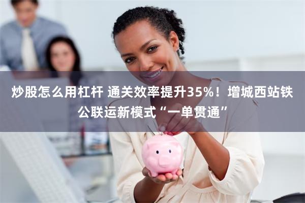 炒股怎么用杠杆 通关效率提升35%！增城西站铁公联运新模式“一单贯通”