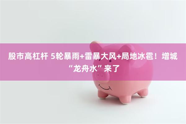 股市高杠杆 5轮暴雨+雷暴大风+局地冰雹！增城“龙舟水”来了
