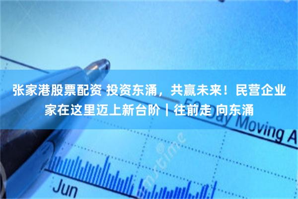 张家港股票配资 投资东涌，共赢未来！民营企业家在这里迈上新台阶｜往前走 向东涌