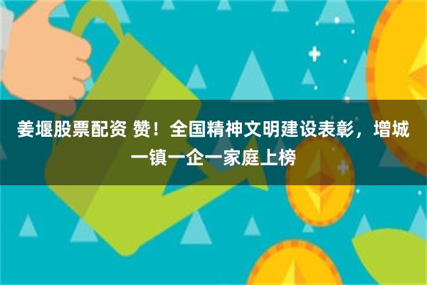 姜堰股票配资 赞！全国精神文明建设表彰，增城一镇一企一家庭上榜