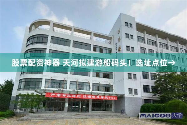 股票配资神器 天河拟建游船码头！选址点位→