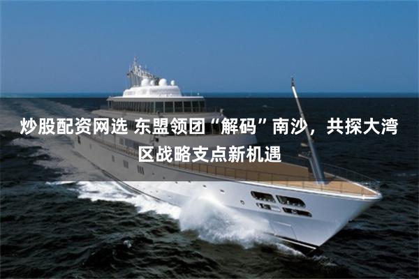 炒股配资网选 东盟领团“解码”南沙，共探大湾区战略支点新机遇