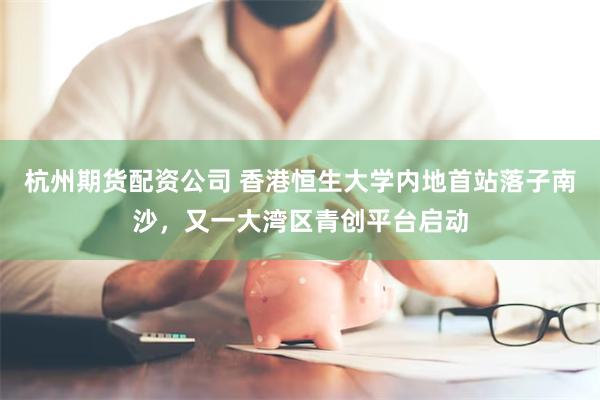 杭州期货配资公司 香港恒生大学内地首站落子南沙，又一大湾区青创平台启动