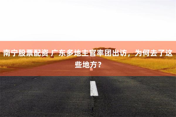 南宁股票配资 广东多地主官率团出访，为何去了这些地方？