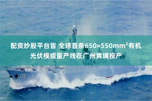 配资炒股平台皆 全球首条650×550mm²有机光伏模组量产线在广州黄埔投产