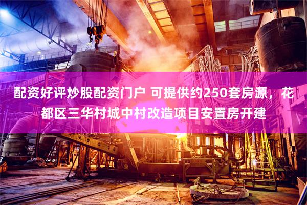 配资好评炒股配资门户 可提供约250套房源，花都区三华村城中村改造项目安置房开建