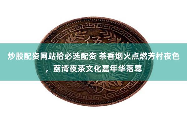 炒股配资网站拾必选配资 茶香烟火点燃芳村夜色，荔湾夜茶文化嘉年华落幕