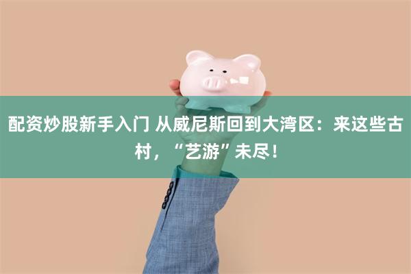 配资炒股新手入门 从威尼斯回到大湾区：来这些古村，“艺游”未尽！