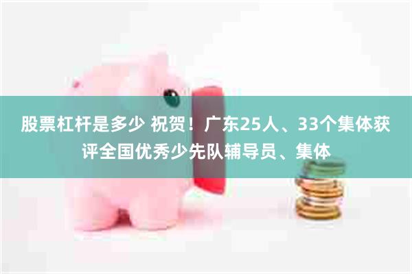股票杠杆是多少 祝贺！广东25人、33个集体获评全国优秀少先队辅导员、集体