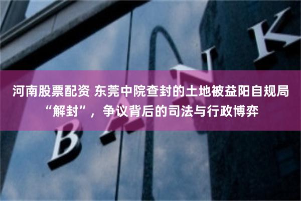 河南股票配资 东莞中院查封的土地被益阳自规局“解封”，争议背后的司法与行政博弈
