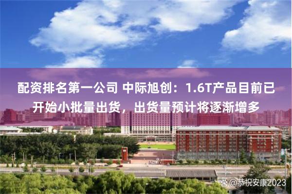 配资排名第一公司 中际旭创：1.6T产品目前已开始小批量出货，出货量预计将逐渐增多