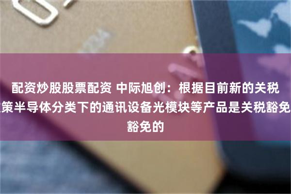 配资炒股股票配资 中际旭创：根据目前新的关税政策半导体分类下的通讯设备光模块等产品是关税豁免的