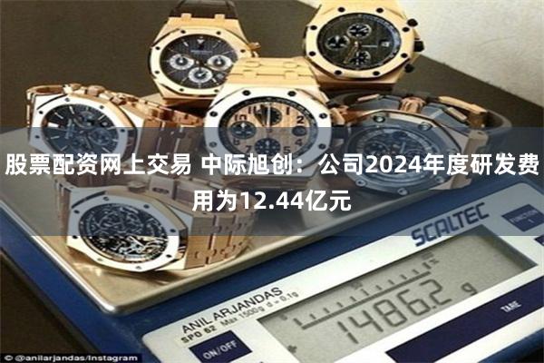 股票配资网上交易 中际旭创：公司2024年度研发费用为12.44亿元
