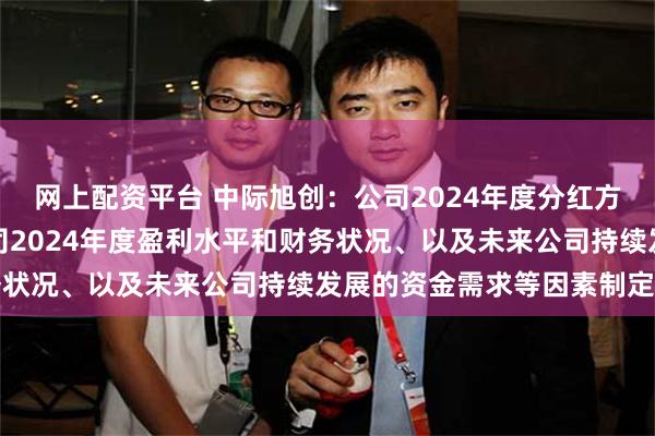 网上配资平台 中际旭创：公司2024年度分红方案是董事会综合考虑公司2024年度盈利水平和财务状况、以及未来公司持续发展的资金需求等因素制定的
