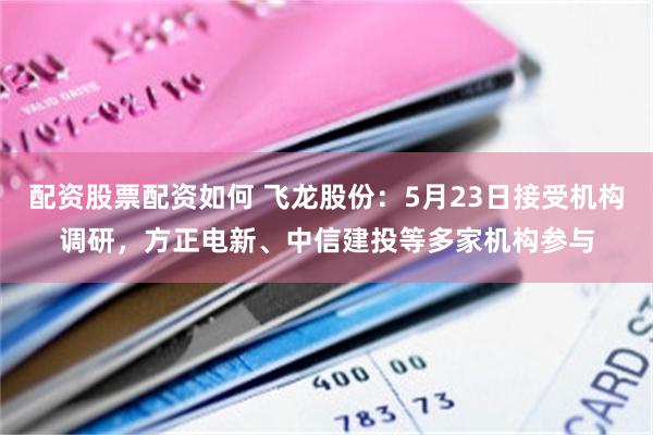 配资股票配资如何 飞龙股份：5月23日接受机构调研，方正电新、中信建投等多家机构参与