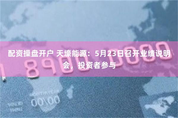 配资操盘开户 天壕能源：5月23日召开业绩说明会，投资者参与