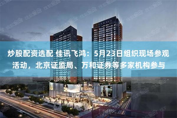 炒股配资选配 佳讯飞鸿：5月23日组织现场参观活动，北京证监局、万和证券等多家机构参与