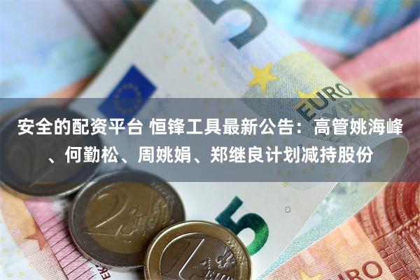 安全的配资平台 恒锋工具最新公告：高管姚海峰、何勤松、周姚娟、郑继良计划减持股份