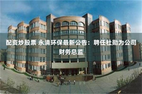 配资炒股票 永清环保最新公告：聘任杜勋为公司财务总监