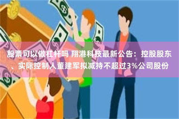 股票可以做杠杆吗 翔港科技最新公告：控股股东、实际控制人董建军拟减持不超过3%公司股份