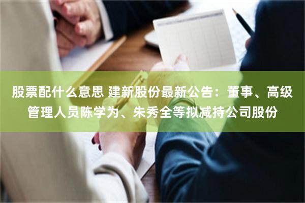 股票配什么意思 建新股份最新公告：董事、高级管理人员陈学为、朱秀全等拟减持公司股份