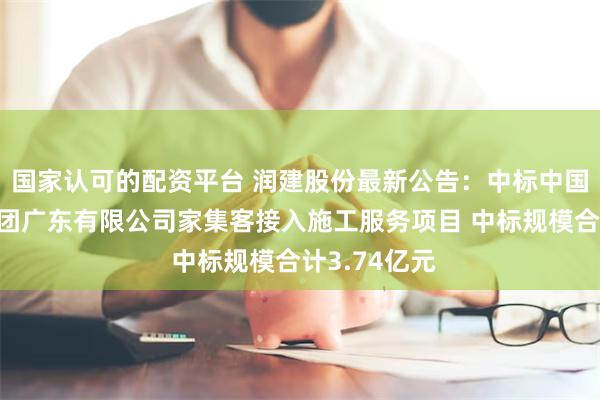 国家认可的配资平台 润建股份最新公告：中标中国移动通信集团广东有限公司家集客接入施工服务项目 中标规模合计3.74亿元