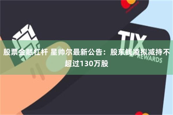 股票金融杠杆 星帅尔最新公告：股东钱凌拟减持不超过130万股