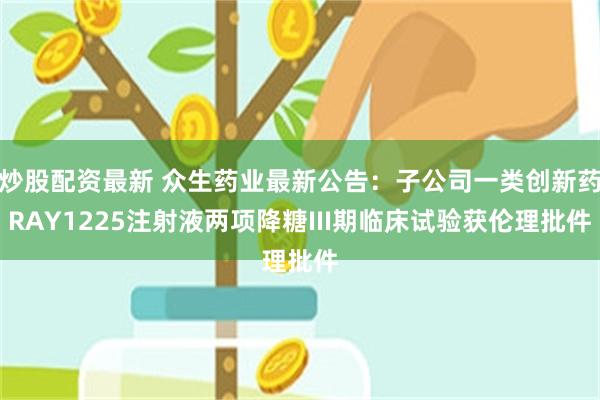 炒股配资最新 众生药业最新公告：子公司一类创新药RAY1225注射液两项降糖III期临床试验获伦理批件