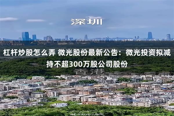 杠杆炒股怎么弄 微光股份最新公告：微光投资拟减持不超300万股公司股份