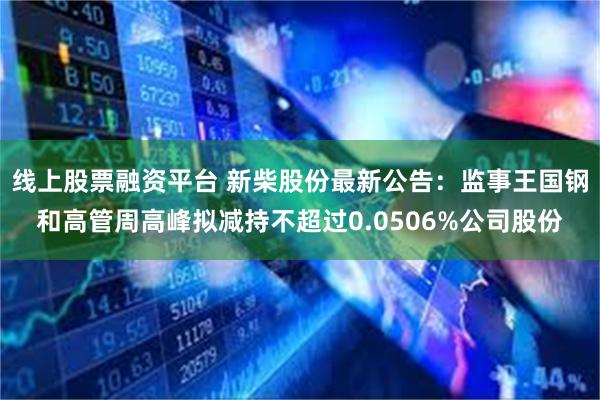 线上股票融资平台 新柴股份最新公告：监事王国钢和高管周高峰拟减持不超过0.0506%公司股份