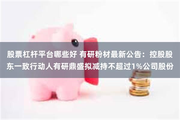 股票杠杆平台哪些好 有研粉材最新公告：控股股东一致行动人有研鼎盛拟减持不超过1%公司股份
