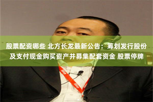股票配资哪些 北方长龙最新公告：筹划发行股份及支付现金购买资产并募集配套资金 股票停牌