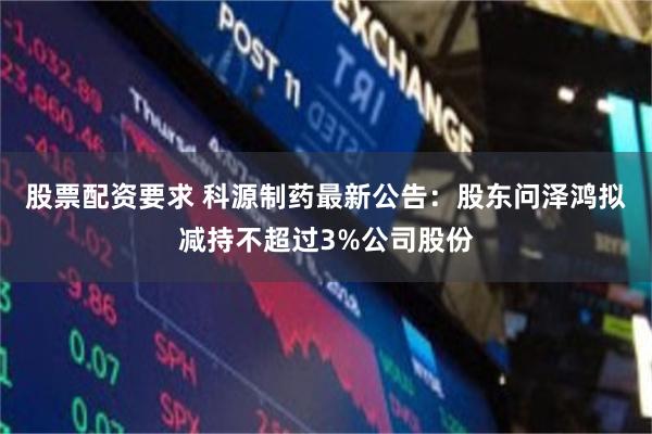 股票配资要求 科源制药最新公告：股东问泽鸿拟减持不超过3%公司股份