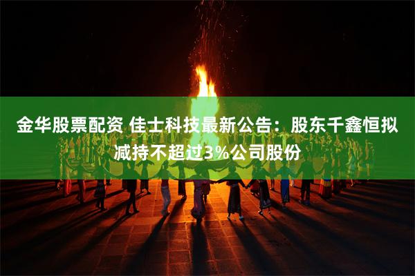 金华股票配资 佳士科技最新公告：股东千鑫恒拟减持不超过3%公司股份