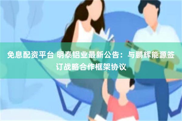 免息配资平台 明泰铝业最新公告：与鹏辉能源签订战略合作框架协议