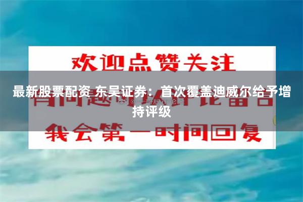 最新股票配资 东吴证券：首次覆盖迪威尔给予增持评级