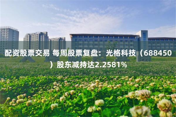 配资股票交易 每周股票复盘：光格科技（688450）股东减持达2.2581%