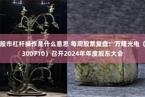 股市杠杆操作是什么意思 每周股票复盘：万隆光电（300710）召开2024年年度股东大会