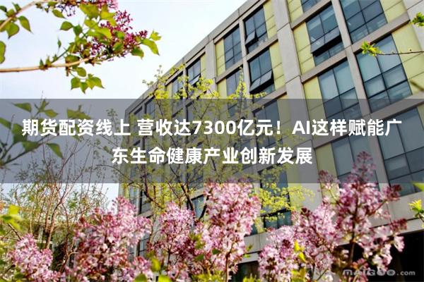 期货配资线上 营收达7300亿元！AI这样赋能广东生命健康产业创新发展
