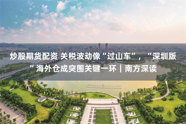 炒股期货配资 关税波动像“过山车”，“深圳版”海外仓成突围关键一环｜南方深读