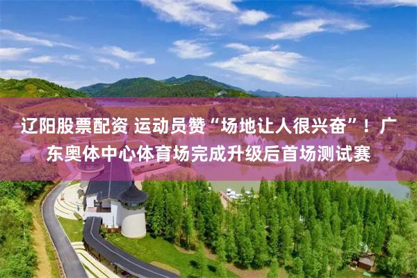 辽阳股票配资 运动员赞“场地让人很兴奋”！广东奥体中心体育场完成升级后首场测试赛