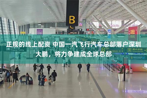 正规的线上配资 中国一汽飞行汽车总部落户深圳大鹏，将力争建成全球总部